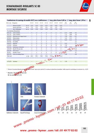 - page n 103 -
Combinaisons de montage du mod&egrave;le 8472 avec stabilisateurs / Large plate-forme 0,80 m / Long. plate-forme 1,90 m G 
R&eacute;f. de code D&eacute;signation 8472/03 8472/04 8472/05 8472/06 8472/07 8472/08 8472/09 
Long. 
env. m 
Large 
env. m 
Poids 
env. kg 
Hauteur de port&eacute;e env. m 3,25 4,25 5,25 6,25 7,25 8,25 9,25 
Hauteur plate-forme env. m 1,25 2,25 3,25 4,25 5,25 6,25 7,25 
Haut. &eacute;chafaudage env. m 2,30 3,30 4,30 5,30 6,30 7,30 8,30 
Pi&eacute;ces d&eacute;tach&eacute;es/Nomenclature 
6071/22 Cadre 8 &eacute;chelons 2 2 4 4 6 6 8 2,15 0,80 8,5 
6071/23 Cadre 4 &eacute;chelons &ndash; 2 &ndash; 2 &ndash; 2 &ndash; 1,15 0,80 4,8 
6178/24 Plate-forme avec trappe d&lsquo;acc&egrave;s 1 1 2 2 3 3 4 1,90 0,65 14,5 
0079632 Plinthe lat&eacute;rale &ndash; 2 2 2 2 2 2 1,65 0,15 2,7 
0079634 Plinthe frontale &ndash; 2 2 2 2 2 2 0,60 0,15 0,9 
0077268 Fixe plinthe &ndash; 4 4 4 4 4 4 0,2 
6378/27 Diagonale 2 2 3 4 5 6 7 2,45 2,5 
6178/28 Entretoise 3 6 8 8 10 10 10 1,90 2,3 
6351/36 Stabilisateur &agrave; ba&iuml;onnette &ndash; 4 4 4 4 4 4 3,40 0,15 5,7 
6472/50* Roue &Oslash; 150 avec v&eacute;rin 4 4 4 4 4 4 4 4,0 
6371/44 &Eacute;trier d&lsquo;acc&egrave;s &ndash; 1 1 1 1 1 1 0,60 0,47 1,2 
007760 Goupille &agrave; ressort &ndash; 4 4 8 8 12 12 0,1 
6051/99 Crosse de montage Hymer 1 1 1 1 1 1 1 1,80 0,8 
Poids total ca. kg 60,2 109,1 138,1 150,6 179,6 192,1 216,5 
6178/28 Entretoise &ndash; &ndash; 2 2 4 4 6 1,90 2,1 
D&eacute;cision de l&lsquo;association allemande pr&eacute;ventive des accidents du travail : requis en plus &agrave; partir de 0,5 m au-dessus des plates-formes interm&eacute;diaires. Veuillez respecter les caract&eacute;ristiques de construction &agrave; la p. 68/69. 
* Alternative : Roue &Oslash; 200 mm avec v&eacute;rin 
R&eacute;f. de commande 6371/50 
03 04 05 06 07 08 09 
Collier Fermeture &agrave; ba&iuml;onnette 
Stabilisateur &agrave; ba&iuml;onnette Dispositif de blocage Crosse de montage Hymer 
ECHAFAUDAGES ROULANTS SC 80 
MONTAGE SECURISE